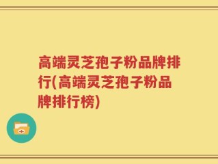 高端灵芝孢子粉品牌排行(高端灵芝孢子粉品牌排行榜)