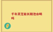 千年灵芝能长期泡水喝吗