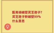 医用级破壁灵芝孢子？灵芝孢子粉破壁99%什么意思