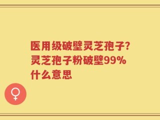 医用级破壁灵芝孢子？灵芝孢子粉破壁99%什么意思