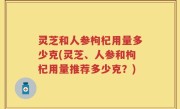 灵芝和人参枸杞用量多少克(灵芝、人参和枸杞用量推荐多少克？)