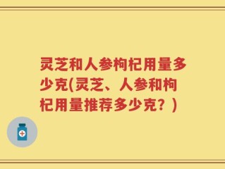 灵芝和人参枸杞用量多少克(灵芝、人参和枸杞用量推荐多少克？)