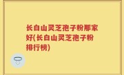 长白山灵芝孢子粉那家好(长白山灵芝孢子粉排行榜)