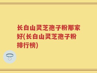 长白山灵芝孢子粉那家好(长白山灵芝孢子粉排行榜)