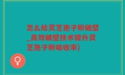 怎么给灵芝孢子粉破壁_高效破壁技术提升灵芝孢子粉吸收率)