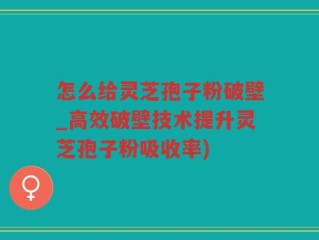 怎么给灵芝孢子粉破壁_高效破壁技术提升灵芝孢子粉吸收率)