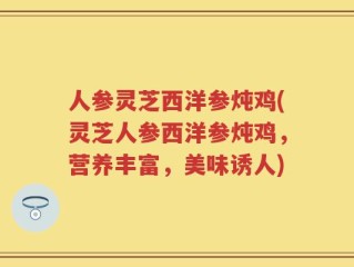 人参灵芝西洋参炖鸡(灵芝人参西洋参炖鸡，营养丰富，美味诱人)