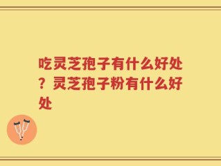 吃灵芝孢子有什么好处？灵芝孢子粉有什么好处