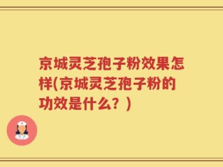 京城灵芝孢子粉效果怎样(京城灵芝孢子粉的功效是什么？)