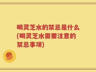 喝灵芝水的禁忌是什么(喝灵芝水需要注意的禁忌事项)