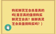 购买鲜灵芝会员是真的吗(是否真的值得购买鲜灵芝会员？新鲜真灵芝会员值得购买吗？)