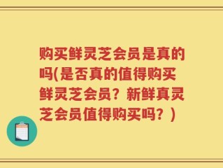 购买鲜灵芝会员是真的吗(是否真的值得购买鲜灵芝会员？新鲜真灵芝会员值得购买吗？)