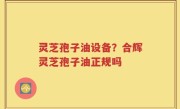 灵芝孢子油设备？合辉灵芝孢子油正规吗