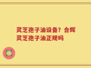 灵芝孢子油设备？合辉灵芝孢子油正规吗