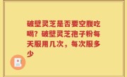破壁灵芝是否要空腹吃喝？破壁灵芝孢子粉每天服用几次，每次服多少