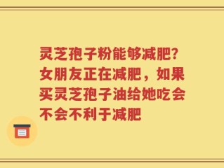 灵芝孢子粉能够减肥？女朋友正在减肥，如果买灵芝孢子油给她吃会不会不利于减肥