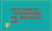 灵芝孢子粉包装不好_“提升灵芝孢子粉包装质量，确保产品安全与品质”