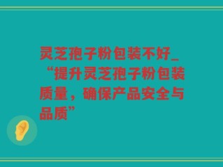 灵芝孢子粉包装不好_“提升灵芝孢子粉包装质量，确保产品安全与品质”