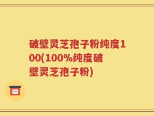 破壁灵芝孢子粉纯度100(100%纯度破壁灵芝孢子粉)