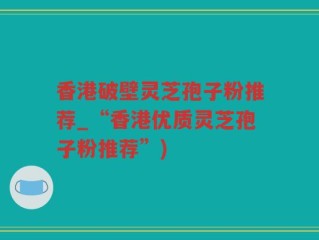 香港破壁灵芝孢子粉推荐_“香港优质灵芝孢子粉推荐”)