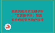 胆囊炎能用灵芝孢子粉_“灵芝孢子粉：胆囊炎患者的天然治疗选择”