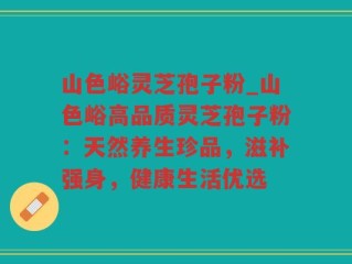 山色峪灵芝孢子粉_山色峪高品质灵芝孢子粉：天然养生珍品，滋补强身，健康生活优选