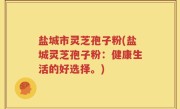 盐城市灵芝孢子粉(盐城灵芝孢子粉：健康生活的好选择。)