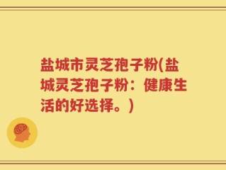 盐城市灵芝孢子粉(盐城灵芝孢子粉：健康生活的好选择。)