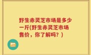 野生赤灵芝市场是多少一斤(野生赤灵芝市场售价，你了解吗？)