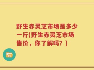 野生赤灵芝市场是多少一斤(野生赤灵芝市场售价，你了解吗？)