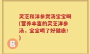 灵芝和洋参煲汤宝宝喝(营养丰富的灵芝洋参汤，宝宝喝了好健康！)
