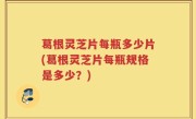 葛根灵芝片每瓶多少片(葛根灵芝片每瓶规格是多少？)