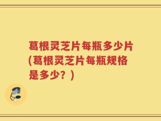 葛根灵芝片每瓶多少片(葛根灵芝片每瓶规格是多少？)