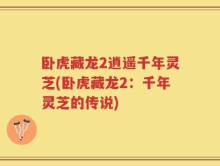 卧虎藏龙2逍遥千年灵芝(卧虎藏龙2：千年灵芝的传说)