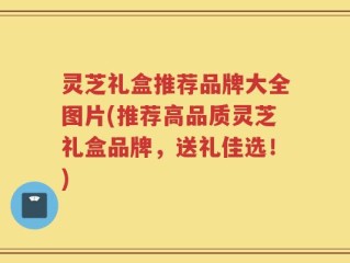 灵芝礼盒推荐品牌大全图片(推荐高品质灵芝礼盒品牌，送礼佳选！)
