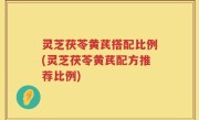 灵芝茯苓黄芪搭配比例(灵芝茯苓黄芪配方推荐比例)