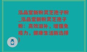 泓品堂新粉灵芝孢子粉_泓品堂新粉灵芝孢子粉：高效滋补，增强免疫力，健康生活新选择)