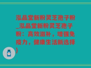 泓品堂新粉灵芝孢子粉_泓品堂新粉灵芝孢子粉：高效滋补，增强免疫力，健康生活新选择)