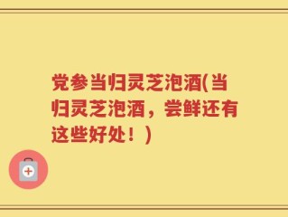 党参当归灵芝泡酒(当归灵芝泡酒，尝鲜还有这些好处！)
