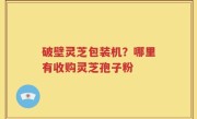 破壁灵芝包装机？哪里有收购灵芝孢子粉