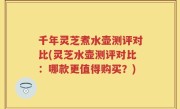千年灵芝煮水壶测评对比(灵芝水壶测评对比：哪款更值得购买？)