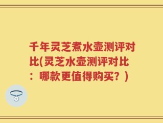 千年灵芝煮水壶测评对比(灵芝水壶测评对比：哪款更值得购买？)