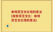 参观灵芝文化馆的意义(探索灵芝文化：参观灵芝文化馆的意义)