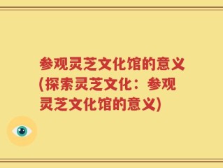 参观灵芝文化馆的意义(探索灵芝文化：参观灵芝文化馆的意义)