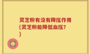 灵芝粉有没有降压作用(灵芝粉能降低血压？)