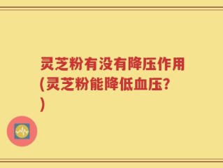 灵芝粉有没有降压作用(灵芝粉能降低血压？)