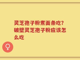 灵芝孢子粉煮面条吃？破壁灵芝孢子粉应该怎么吃