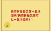 天麻粉能和灵芝一起泡酒吗(天麻粉和灵芝可以一起泡酒吗？)
