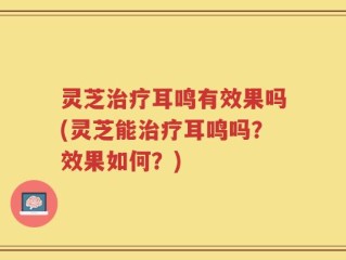 灵芝治疗耳鸣有效果吗(灵芝能治疗耳鸣吗？效果如何？)