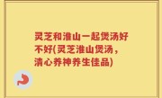 灵芝和淮山一起煲汤好不好(灵芝淮山煲汤，清心养神养生佳品)